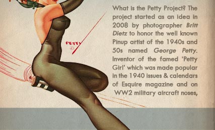 What is the Petty Project? The project started as an idea in 2008 by photographer Britt Dietz to honor the well known Pinup artist of the 1940s and 50s named George Petty.  Inventor of the famed �Petty Girl� which was made popular in the 1940 issues & calendars of Esquire magazine and on WW2 military aircraft noses,